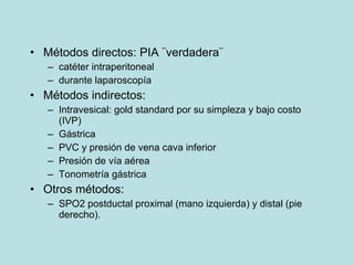 M étodos directos: PIA ¨verdadera¨ catéter intraperitoneal durante laparoscopía M étodos indirectos: Intravesical: gold standard por su simpleza y bajo costo (IVP) G ástrica PVC y presi ón de vena  cava inferior Presi ón de vía aérea Tonometría gástrica Otros m étodos: SPO2 postductal  proximal (mano izquierda) y distal (pie derecho). 