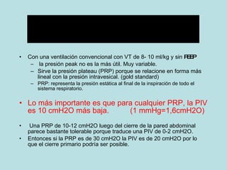 Con una ventilación convencional con VT de 8- 10 ml/kg y sin  PEEP la presión peak no es la más útil. Muy variable. Sirve la presión plateau (PRP) porque se relacione en forma más lineal con la presión intravesical. (gold standard) PRP: representa la presión estática al final de la inspiración de todo el sistema respiratorio. Lo más importante es que para cualquier PRP, la PIV es 10 cmH2O más baja.  (1 mmHg=1,6cmH2O) Una PRP de 10-12 cmH2O luego del cierre de la pared abdominal parece bastante tolerable porque traduce una PIV de 0-2 cmH2O.  Entonces si la PRP es de 30 cmH2O la PIV es de 20 cmH2O por lo que el cierre primario podría ser posible. 