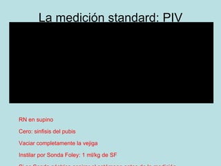 La medici ón standard: PIV RN en supino  Cero: sinfisis del pubis Vaciar completamente la vejiga Instilar por Sonda Foley: 1 ml/kg de SF Si es Sonda gástrica aspirar el estómago antes de la medición PIA en mmHg y al final de la espiraci ón 