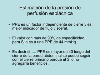 Estimaci ón de la presión de perfusión esplácnica PPE es un factor independiente de cierre y es mejor indicador de flujo visceral. El valor  con más de 90% de especificidad para Silo es a una PPE de 44 mmHg. Es decir si….. PPE es mayor de 43 luego del cierre de la pared abdominal se puede seguir con el cierre primario porque el Silo no agregaría beneficios. 