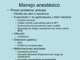 Manejo anest ésico Primer problema : anticipe P érdida de calor e hipotermia Evaporación > en gastrosquisis y daño intestinal Accesos venosos Catéter central o percutáneo para la NPT Controversia de que solución usar y cuánto Necesidad de drogas vasoactivas con menor efecto  alfa Infección antibióticos Distensión gástrica SNG El N2O no es buena idea Malformaciones asociadas Hipoplasia pulmonar Descartar Beckwith-Wiedemann por riesgo de hipoglicemia Ecocardio preoperatoria recomendable 