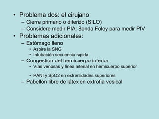 Problema dos:  el cirujano Cierre primario o diferido (SILO) Considere medir PIA: Sonda Foley para medir PIV Problemas adicionales: Estómago lleno Aspire la SNG Intubación secuencia rápida Congestión del hemicuerpo inferior Vías venosas y línea arterial en hemicuerpo superior PANI y SpO2 en extremidades superiores  Pabellón libre de látex en extrofia vesical 