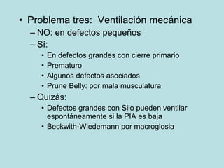 Problema tres:  Ventilaci ón mecánica NO: en defectos pequeños S í: En defectos grandes con cierre primario Prematuro Algunos defectos asociados Prune Belly: por mala musculatura Quiz ás: Defectos grandes con Silo pueden ventilar espont áneamente si la PIA es baja Beckwith-Wiedemann por macroglosia 