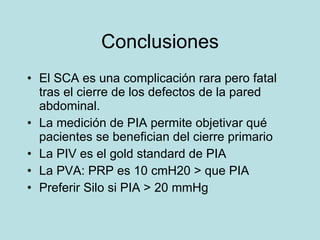Conclusiones El SCA es una complicaci ón rara pero fatal tras el cierre de los defectos de la pared abdominal. La medición de PIA permite objetivar qué pacientes se benefician del cierre primario La PIV es el gold standard de PIA La PVA: PRP es 10 cmH20 > que PIA Preferir Silo si PIA > 20 mmHg 