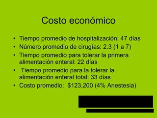 Costo econ ómico Tiempo promedio de hospitalización: 47 días Número promedio de cirugías: 2.3 (1 a 7) Tiempo promedio para tolerar la primera alimentaci ón enteral: 22 días Tiempo promedio para la tolerar la alimentaci ón enteral total: 33 días Costo promedio:  $123,200 (4% Anestesia) 