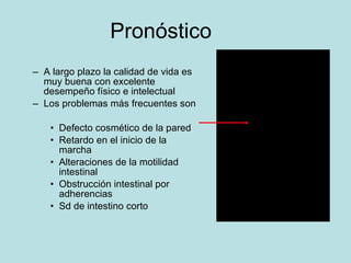 Pron óstico A largo plazo la calidad de vida es muy buena con excelente desempe ño físico e intelectual Los problemas m ás frecuentes son Defecto cosm ético de la pared Retardo en el inicio de la marcha Alteraciones de la motilidad intestinal Obstrucci ó n intestinal por adherencias Sd de intestino corto 