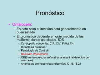 Pron óstico Onfalocele: En este caso el intestino está generalmente en buen estado El pronóstico depende en gran medida de las malformaciones asociadas  50% Cardiopat ía congénita: CIA, CIV, Fallot 4% Hipoplasia pulmonar Pentalogía de Cantrell Beckwith-Wiedemann OEIS (onfalocele, extrofia,atresia intestinal,defectos del neuroeje) Anomal ías cromosómicas: trisomías 13,15,18,21 