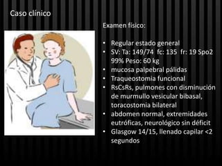 Caso clínico
               Examen físico:

               • Regular estado general
               • SV: Ta: 149/74 fc: 135 fr: 19 Spo2
                 99% Peso: 60 kg
               • mucosa palpebral pálidas
               • Traqueostomia funcional
               • RsCsRs, pulmones con disminución
                 de murmullo vesicular bibasal,
                 toracostomia bilateral
               • abdomen normal, extremidades
                 eutróficas, neurológico sin déficit
               • Glasgow 14/15, llenado capilar <2
                 segundos
 