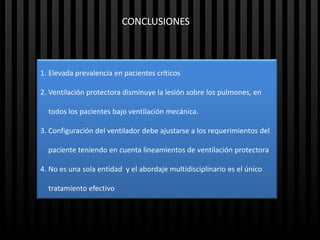 CONCLUSIONES



1. Elevada prevalencia en pacientes críticos

2. Ventilación protectora disminuye la lesión sobre los pulmones, en

  todos los pacientes bajo ventilación mecánica.

3. Configuración del ventilador debe ajustarse a los requerimientos del

  paciente teniendo en cuenta lineamientos de ventilación protectora

4. No es una sola entidad y el abordaje multidisciplinario es el único

  tratamiento efectivo
 