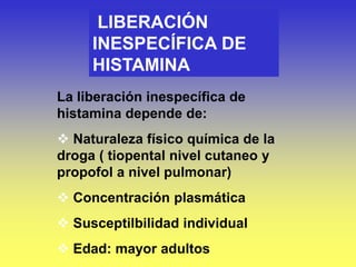 LIBERACIÓN
INESPECÍFICA DE
HISTAMINA
La liberación inespecífica de
histamina depende de:
 Naturaleza físico química de la
droga ( tiopental nivel cutaneo y
propofol a nivel pulmonar)
 Concentración plasmática
 Susceptilbilidad individual
 Edad: mayor adultos
 