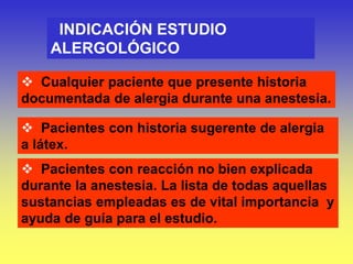 INDICACIÓN ESTUDIO
ALERGOLÓGICO
 Cualquier paciente que presente historia
documentada de alergia durante una anestesia.
 Pacientes con historia sugerente de alergia
a látex.
 Pacientes con reacción no bien explicada
durante la anestesia. La lista de todas aquellas
sustancias empleadas es de vital importancia y
ayuda de guía para el estudio.
 