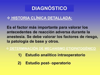 DIAGNÓSTICO
 HISTORIA CLÍNICA DETALLADA:
Es el factor más importante para valorar los
antecedentes de reacción adversa durante la
anestesia. Se debe valorar los factores de riesgo,
la patología de base y otros.
 DETERMINACIÓN DE MECANISMO ETIOPATOGÉNICO
1) Estudio analítico intraoperatorio
2) Estudio post- operatorio
 