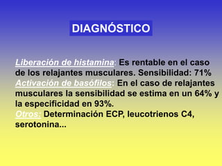 DIAGNÓSTICO
Liberación de histamina: Es rentable en el caso
de los relajantes musculares. Sensibilidad: 71%
Activación de basófilos: En el caso de relajantes
musculares la sensibilidad se estima en un 64% y
la especificidad en 93%.
Otros: Determinación ECP, leucotrienos C4,
serotonina...
 