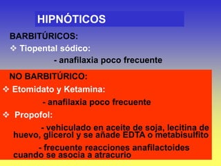 HIPNÓTICOS
BARBITÚRICOS:
 Tiopental sódico:
- anafilaxia poco frecuente
NO BARBITÚRICO:
 Etomidato y Ketamina:
- anafilaxia poco frecuente
 Propofol:
- vehiculado en aceite de soja, lecitina de
huevo, glicerol y se añade EDTA o metabisulfito
- frecuente reacciones anafilactoides
cuando se asocia a atracurio
 