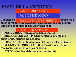 FASES DE LAANESTESIA
FASE DE INDUCCIÓN
Consiste en hacer que el paciente pase de estar consciente a
estar dormido. Para conseguir este efecto, se administran
una serie de fármacos por vía intravenosa
 ANSIOLÍTICOS: midazolam, diazepam, etc
 ANALGÉSICOS MORFÍNICOS: fentanilo, alfentanilo,
sufentanilo, meperidina-petidina.
 HIPNÓTICOS: pentotal o tiopental, propofol, etomidado
 RELAJANTES MUSCULARES: atracurio, vecuronio,
rocuronio, pancuronio, succinilcolina.
 OTROS: atropina, dehidrobenzoperidol, etc.
FASE DE MANTENIMIENTO
FASE DE REVERSIÓN
FASE DE INDUCCIÓN
 
