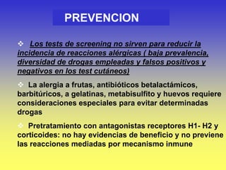 PREVENCION
 Los tests de screening no sirven para reducir la
incidencia de reacciones alérgicas ( baja prevalencia,
diversidad de drogas empleadas y falsos positivos y
negativos en los test cutáneos)
 La alergia a frutas, antibióticos betalactámicos,
barbitúricos, a gelatinas, metabisulfito y huevos requiere
consideraciones especiales para evitar determinadas
drogas
 Pretratamiento con antagonistas receptores H1- H2 y
corticoides: no hay evidencias de beneficio y no previene
las reacciones mediadas por mecanismo inmune
 
