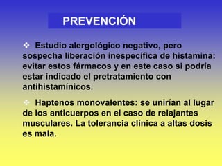  Estudio alergológico negativo, pero
sospecha liberación inespecífica de histamina:
evitar estos fármacos y en este caso si podría
estar indicado el pretratamiento con
antihistamínicos.
 Haptenos monovalentes: se unirían al lugar
de los anticuerpos en el caso de relajantes
musculares. La tolerancia clínica a altas dosis
es mala.
PREVENCIÓN
 