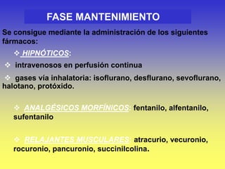 FASE MANTENIMIENTO
Se consigue mediante la administración de los siguientes
fármacos:
 HIPNÓTICOS:
 intravenosos en perfusión continua
 gases vía inhalatoria: isoflurano, desflurano, sevoflurano,
halotano, protóxido.
 ANALGÉSICOS MORFÍNICOS: fentanilo, alfentanilo,
sufentanilo
 RELAJANTES MUSCULARES: atracurio, vecuronio,
rocuronio, pancuronio, succinilcolina.
 