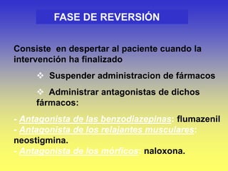 FASE DE REVERSIÓN
Consiste en despertar al paciente cuando la
intervención ha finalizado
 Suspender administracion de fármacos
 Administrar antagonistas de dichos
fármacos:
- Antagonista de las benzodiazepinas: flumazenil
- Antagonista de los relajantes musculares:
neostigmina.
- Antagonista de los mórficos: naloxona.
 