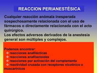 Podemos encontrar:
 reacciones anafilácticas
 reacciones anafilactoides
 reacciones por activación del complemento
 reactividad cruzada con receptores nicotínico o
muscarínicos
REACCION PERIANESTÉSICA
Cualquier reacción anómala inesperada
sospechosamente relacionada con el uso de
fármacos o directamente relacionada con el acto
quirúrgico.
Los efectos adversos derivados de la anestesia
general son múltiples y complejos.
 