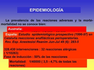 La prevalencia de las reaciones adversas y la morbi-
mortalidad no se conoce bien:
EPIDEMIOLOGÍA
Australia:
Fisher y Moore (1981) :1/5.000 – 25.000 anestesias
Fisher y Baldo (1993): 1/10.000 - 20.000 anestesias
(anafilaxia)
Francia:
Laxenaire (1996): 1/13000 (anafilaxia)
Laxenaire (1999): 1/ 6500 anestesias por relajantes
musculares
España: Estudio epidemiológico prospectivo (1996-97) en
Cataluña reacciones anafilácticas perioperatorias.
Rev. Esp. Anestesiol Reanim Jun-Jul 49 (6): 283-5
328.430 intervenciones : 32 reacciones alérgicas
( 1/10263)
Fase de Inducción : 50% de las reacciones
Mortalidad: 1/40000 ( 3,5 - 4,7% de todas las
reaciones)
 