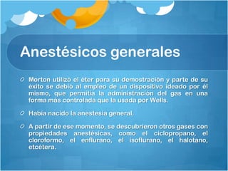 Anestésicos generales
 Morton utilizó el éter para su demostración y parte de su
 éxito se debió al empleo de un dispositivo ideado por él
 mismo, que permitía la administración del gas en una
 forma más controlada que la usada por Wells.

 Había nacido la anestesia general.

 A partir de ese momento, se descubrieron otros gases con
 propiedades anestésicas, como el ciclopropano, el
 cloroformo, el enflurano, el isoflurano, el halotano,
 etcétera.
 