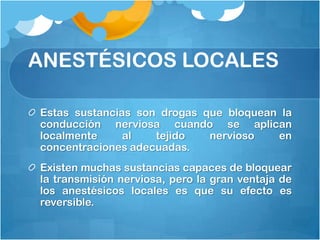 ANESTÉSICOS LOCALES

Estas sustancias son drogas que bloquean la
conducción nerviosa cuando se aplican
localmente     al   tejido   nervioso   en
concentraciones adecuadas.
Existen muchas sustancias capaces de bloquear
la transmisión nerviosa, pero la gran ventaja de
los anestésicos locales es que su efecto es
reversible.
 