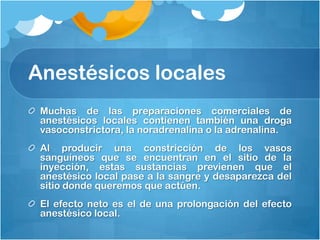Anestésicos locales
 Muchas de las preparaciones comerciales de
 anestésicos locales contienen también una droga
 vasoconstrictora, la noradrenalina o la adrenalina.
 Al producir una constricción de los vasos
 sanguíneos que se encuentran en el sitio de la
 inyección, estas sustancias previenen que el
 anestésico local pase a la sangre y desaparezca del
 sitio donde queremos que actúen.
 El efecto neto es el de una prolongación del efecto
 anestésico local.
 