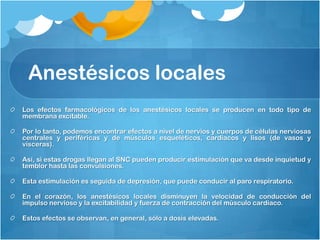 Anestésicos locales
Los efectos farmacológicos de los anestésicos locales se producen en todo tipo de
membrana excitable.

Por lo tanto, podemos encontrar efectos a nivel de nervios y cuerpos de células nerviosas
centrales y periféricas y de músculos esqueléticos, cardiacos y lisos (de vasos y
vísceras).

Así, si estas drogas llegan al SNC pueden producir estimulación que va desde inquietud y
temblor hasta las convulsiones.

Esta estimulación es seguida de depresión, que puede conducir al paro respiratorio.

En el corazón, los anestésicos locales disminuyen la velocidad de conducción del
impulso nervioso y la excitabilidad y fuerza de contracción del músculo cardiaco.

Estos efectos se observan, en general, sólo a dosis elevadas.
 