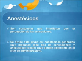 Anestésicos
 Son sustancias que interfieren        con    la
 percepción de las sensaciones.


 Se divide este grupo en: anestésicos generales
 (que bloquean todo tipo de sensaciones) y
 anestésicos locales (que actúan solamente en el
 sitio de administración).
 