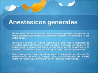 Anestésicos generales
 No solamente eran altamente dolorosas, sino que frecuentemente se
 inducían infecciones fatales (tampoco existían la antisepsia y los
 antibióticos).

 Hasta ese tiempo, el hombre combatía el dolor con la ingestión de
 elevadas dosis de alcohol, hachís u opio, e incluso se utilizó en la
 antigüedad la estrangulación o la concusión cerebral (golpes en la
 cabeza) para inducir inconsciencia y así efectuar las operaciones.

 Sin embargo, la técnica más frecuente para impedir que el paciente
 reaccionara durante la cirugía era la intervención de cuatro
 hombres fuertes que sujetaban por la fuerza al desdichado.
 