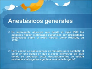 Anestésicos generales
 Es interesante observar que desde el siglo XVIII los
 químicos habían sintetizado sustancias con propiedades
 analgésicas como el óxido nitroso, como Priestley en
 1776.



 Pero ¿cómo se podía pensar en métodos para combatir el
 dolor en una época en que a pocos kilómetros del sitio
 donde se producían estos descubrimientos se estaba
 enviando a la hoguera a gente acusada de brujería?
 
