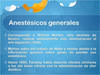 Anestésicos generales
Correspondió a William Morton, otro dentista de
Boston, realizar exitosamente esta demostración al
año siguiente (1846).
Morton sabía del trabajo de Wells y estaba atento a la
información química sobre gases de posible uso
anestésico.
Hacia 1800, Faraday había descrito efectos similares
a los del óxido nitroso con la administración de éter
dietílico.
 
