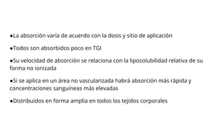 ●La absorción varía de acuerdo con la dosis y sitio de aplicación
●Todos son absorbidos poco en TGI
●Su velocidad de absorción se relaciona con la liposolubilidad relativa de su
forma no ionizada
●Si se aplica en un área no vascularizada habrá absorción más rápida y
concentraciones sanguíneas más elevadas
●Distribuidos en forma amplia en todos los tejidos corporales
 