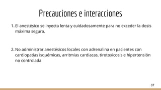 Precauciones e interacciones
1. El anestésico se inyecta lenta y cuidadosamente para no exceder la dosis
máxima segura.
2. No administrar anestésicos locales con adrenalina en pacientes con
cardiopatías isquémicas, arritmias cardiacas, tirotoxicosis e hipertensión
no controlada
37
 