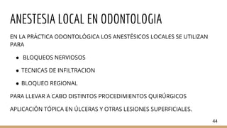 ANESTESIA LOCAL EN ODONTOLOGIA
EN LA PRÁCTICA ODONTOLÓGICA LOS ANESTÉSICOS LOCALES SE UTILIZAN
PARA
● BLOQUEOS NERVIOSOS
● TECNICAS DE INFILTRACION
● BLOQUEO REGIONAL
PARA LLEVAR A CABO DISTINTOS PROCEDIMIENTOS QUIRÚRGICOS
APLICACIÓN TÓPICA EN ÚLCERAS Y OTRAS LESIONES SUPERFICIALES.
44
 