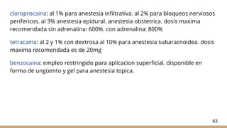 cloroprocaina: al 1% para anestesia infiltrativa. al 2% para bloqueos nerviosos
perifericos. al 3% anestesia epidural. anestesia obstetrica. dosis maxima
recomendada sin adrenalina: 600%. con adrenalina: 800%
tetracaina: al 2 y 1% con dextrosa al 10% para anestesia subaracnoidea. dosis
maxima recomendada es de 20mg
benzocaina: empleo restringido para aplicacion superficial. disponible en
forma de ungüento y gel para anestesia topica.
63
 