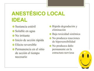 ANESTÉSICO LOCAL
IDEAL
 Sustancia estéril
 Soluble en agua
 No irritante
 Inicio de acción rápida
 Efecto reversible
 Permanencia en el sitio
de acción el tiempo
necesario
 Rápida degradación y
eliminación
 Baja toxicidad sistémica
 No produzca reacciones
de hipersensibilidad
 No produzca daño
permanente en la
estructura nerviosa
 