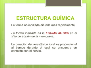 ESTRUCTURA QUÍMICA
La forma no ionizada difunde más rápidamente.
La forma ionizada es la FORMA ACTIVA en el
sitio de acción de la membrana.
La duración del anestésico local es proporcional
al tiempo durante el cual se encuentra en
contacto con el nervio.
 