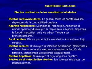 Efectos  sistémicos de los anestésicos inhalados:  Efectos cardiovasculares:   En general todos los anestésicos son depresores de la contractilidad cardiaca. Aparato respiratorio:  Deprimen la  respiración. Aumentan el umbral apneico y disminuyen la respuesta a la hipoxia. Deprimen la función mucociliar  en la vía aérea. Tiende a ser broncodilatadores.  En el cerebro:  Disminuyen el índice metabólico. Aumentan el flujo cerebral.  Efectos renales:  Disminuyen la velocidad de filtración  glomerular y el flujo plasmático renal a efectivo y aumentan la fracción de filtración. Incrementan la resistencia vascular renal.  Efectos hepáticos:  Disminuyen el flujo sanguíneo hepático.  Efectos en el músculo liso uterino:  Son potentes relajantes  del músculo uterino.  ANESTÉSICOS INHALADOS: 