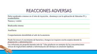 Dolor moderado a intenso en el sitio de inyección, disminuye con la aplicación de lidocaína IV y
tromboflebitis
Nausea y vomito
Bradicardia intensa
Anafilaxia
Comportamiento desinhibido al salir de la anestesia
Puede favorecer el crecimiento de bacterias y hongos (se requiere escrita asepsia durante la
preparación y administración)
Las infusiones de propofol durante más de 7 días producen un aumento de las concentraciones
séricas de triglicéridos (debido a laformulación del fármaco en emulsión lipídica)
 