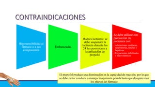 Hipersensibilidad al
fármaco o a sus
componentes
Embarazadas
Madres lactantes: se
debe suspender la
lactancia durante las
24 hrs posteriores a
la aplicación de
propofol
Se debe utilizar con
precaución en
pacientes con:
• Alteraciones cardíacas,
respiratorias, renales o
hepáticas
• En pacientes debilitados
o hipovolémicos
El propofol produce una disminución en la capacidad de reacción, por lo que
se debe evitar conducir o manejar maquinaria pesada hasta que desaparezcan
los efectos del fármaco
 