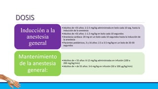 •Adultos de <55 años: 2-2.5 mg/kg administrada en bolo cada 10 seg, hasta la
inducción de la anestesia
•Adultos de >55 años: 1-1.5 mg/kg en bolo cada 10 segundos
•Anestesia cardíaca: 20 mg en un bolo cada 10 segundos hasta la inducción de
la anestesia
•Pacientes pediátricos, 3 y 16 años: 2.5 a 3.5 mg/kg en un bolo de 20-30
segundos
Inducción a la
anestesia
general
•Adultos de < 55 años: 6-12 mg/kg administradas en infusión (100 a
200 mg/kg/min)
•Adultos de > de 55 años: 3-6 mg/kg en infusión (50 a 100 μg/kg/min)
Mantenimiento
de la anestesia
general:
 