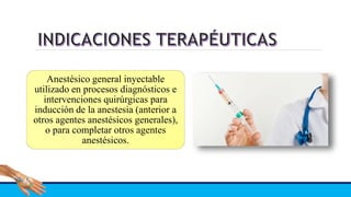 Anestésico general inyectable
utilizado en procesos diagnósticos e
intervenciones quirúrgicas para
inducción de la anestesia (anterior a
otros agentes anestésicos generales),
o para completar otros agentes
anestésicos.
 