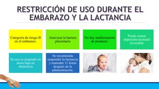 Categoría de riesgo B
en el embarazo.
Atraviesa la barrera
placentaria
No hay malformación
de producto.
Puede causar
depresión neonatal
reversible
Su uso es aceptado en
dosis baja en
obstetricia
Se recomienda
suspender la lactancia
y reanudar 11 horas
después de la
administración.
 