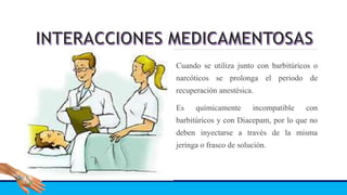 Cuando se utiliza junto con barbitúricos o
narcóticos se prolonga el periodo de
recuperación anestésica.
Es químicamente incompatible con
barbitúricos y con Diacepam, por lo que no
deben inyectarse a través de la misma
jeringa o frasco de solución.
 