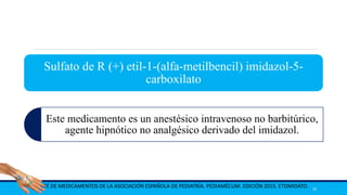 Sulfato de R (+) etil-1-(alfa-metilbencil) imidazol-5-
carboxilato
Este medicamento es un anestésico intravenoso no barbitúrico,
agente hipnótico no analgésico derivado del imidazol.
COMITÉ DE MEDICAMENTOS DE LA ASOCIACIÓN ESPAÑOLA DE PEDIATRÍA. PEDIAMÉCUM. EDICIÓN 2015. ETOMIDATO. 30
 