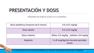 Ampolletas de 2mg/ml; envase con 5 ampolletas
COMITÉ DE MEDICAMENTOS DE LA ASOCIACIÓN ESPAÑOLA DE PEDIATRÍA. PEDIAMÉCUM. EDICIÓN 2015. ETOMIDATO. 37
Dosis pediátrica (mayores de 6 meses) 0.4 a 0.5 mg/kg
Dosis adulto 0.2 a 0.4 mg/kg
Dosis máxima Niños: 0.5 mg/kg Adultos: 0.4 mg/kg
Sedación 5 a 8 mcg/kg/min durante periodos
cortos
 