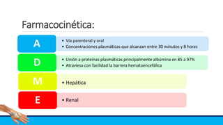 Farmacocinética:
• Vía parenteral y oral
• Concentraciones plasmáticas que alcanzan entre 30 minutos y 8 horasA
• Unión a proteínas plasmáticas principalmente albúmina en 85 a 97%
• Atraviesa con facilidad la barrera hematoencefálicaD
• HepáticaM
• RenalE
 