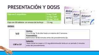 Caja con 5 ampolletas 5 mg / 5 ml
15 mg / 3ml
50 mg / 10 ml
Caja con 30 tabletas en envase de burbuja 7.5 mg
DOSIS:
V.O
Adultos:
7.5 a 15 mg Tx de días hasta un máximo de 2 semanas
Preanestésico:
Administrar 30-60 minutos antes del procedimiento Qx
I.M o I.V
Sedación:
Dosis inicial no mayor a 2.5 mg administración lenta en un periodo 2 minutos
antes del procedimiento.
 